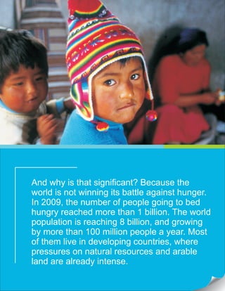 And why is that significant? Because the
world is not winning its battle against hunger.
In 2009, the number of people going to bed
hungry reached more than 1 billion. The world
population is reaching 8 billion, and growing
by more than 100 million people a year. Most
of them live in developing countries, where
pressures on natural resources and arable
land are already intense.
 