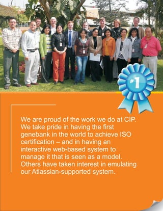 We are proud of the work we do at CIP.
We take pride in having the first
genebank in the world to achieve ISO
certification – and in having an
interactive web-based system to
manage it that is seen as a model.
Others have taken interest in emulating
our Atlassian-supported system.
 