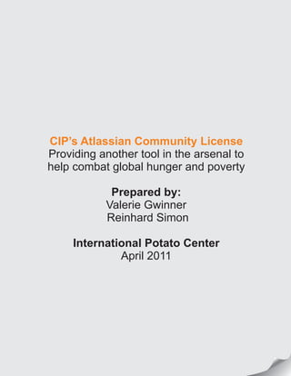 CIP’s Atlassian Community License
Providing another tool in the arsenal to
help combat global hunger and poverty
Prepared by:
Valerie Gwinner
Reinhard Simon
International Potato Center
April 2011
 