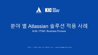 이 정 호 | 컨 설 팅 사 업 부 수 석 컨 설 턴 트 , K IC | S H E A FFER@K ICCO.COM
분야 별 Atlassian 솔루션 적용 사례
ALM / ITSM / Business Process
 