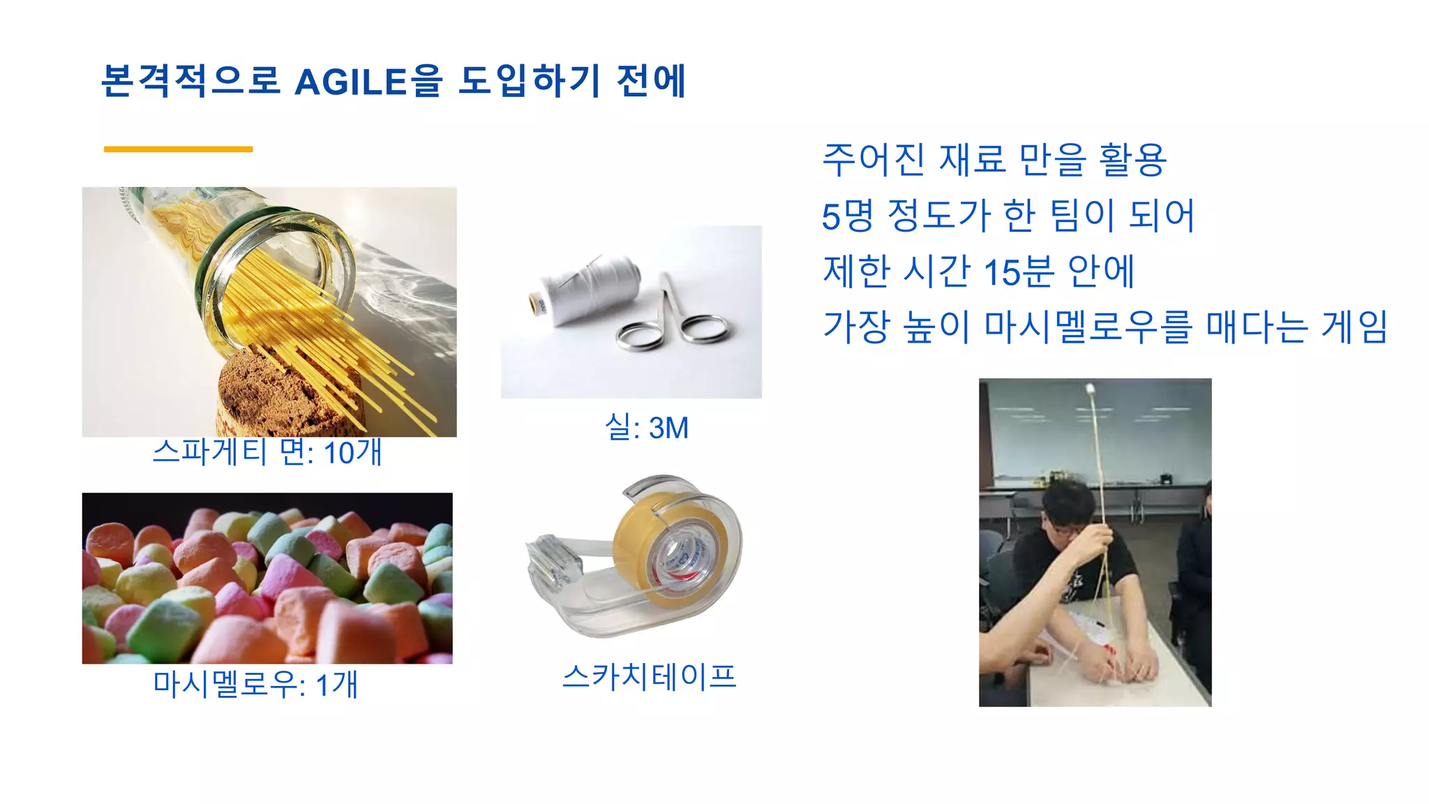 본격적으로 AGILE을 도입하기 전에
스파게티 면: 10개
마시멜로우: 1개
실: 3M
스카치테이프
주어진 재료 만을 활용
5명 정도가 한 팀이 되어
제한 시간 15분 안에
가장 높이 마시멜로우를 매다는 게임
 