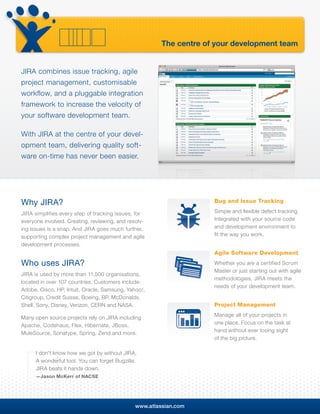 The centre of your development team


JIRA combines issue tracking, agile
project management, customisable
workflow, and a pluggable integration
framework to increase the velocity of
your software development team.

With JIRA at the centre of your devel-
opment team, delivering quality soft-
ware on-time has never been easier.




Why JIRA?                                                            Bug and Issue Tracking

JIRA simplifies every step of tracking issues, for                   Simple and ﬂexible defect tracking.
everyone involved. Creating, reviewing, and resolv-                  Integrated with your source code
ing issues is a snap. And JIRA goes much further,                    and development environment to
supporting complex project management and agile                      ﬁt the way you work.
development processes.
                                                                     Agile Software Development
Who uses JIRA?                                                       Whether you are a certified Scrum
                                                                     Master or just starting out with agile
JIRA is used by more than 11,500 organisations,
                                                                     methodologies, JIRA meets the
located in over 107 countries. Customers include:
                                                                     needs of your development team.
Adobe, Cisco, HP, Intuit, Oracle, Samsung, Yahoo!,
Citigroup, Credit Suisse, Boeing, BP, McDonalds,
Shell, Sony, Disney, Verizon, CERN and NASA.                         Project Management
                                                                     Manage all of your projects in
Many open source projects rely on JIRA including
                                                                     one place. Focus on the task at
Apache, Codehaus, Flex, Hibernate, JBoss,
                                                                     hand without ever losing sight
MuleSource, Sonatype, Spring, Zend and more.
                                                                     of the big picture.

      I don’t know how we got by without JIRA.
      A wonderful tool. You can forget Bugzilla.
      JIRA beats it hands down.
      —Jason McKerr of NACSE




                                               www.atlassian.com
 