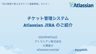 2013年8月24日
アトラシアン株式会社
大澤俊介
atlassian.com/ja/
「SIの現場で使えるチケット駆動開発」セミナー
チケット管理システム
Atlassian JIRA のご紹介
#gxptech
 