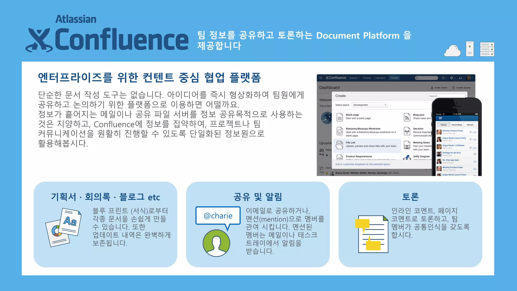 팀 정보를 공유하고 토론하는 Document Platform 을
제공합니다
엔터프라이즈를 위한 컨텐트 중심 협업 플랫폼
단순한 문서 작성 도구는 없습니다. 아이디어를 즉시 형상화하여 팀원에게
공유하고 논의하기 위한 플랫폼으로 이용하면 어떨까요.
정보가 흩어지는 메일이나 공유 파일 서버를 정보 공유목적으로 사용하는
것은 지양하고, Confluence에 정보를 집약하여, 프로젝트나 팀
커뮤니케이션을 원활히 진행할 수 있도록 단일화된 정보원으로
활용해봅시다.
블루 프린트 (서식)로부터
각종 문서을 손쉽게 만들
수 있습니다. 또한
업데이트 내역은 완벽하게
보존됩니다.
기획서 · 회의록 · 블로그 etc
이메일로 공유하거나,
멘션(mention)으로 멤버를
관여 시킵니다. 멘션된
멤버는 메일이나 태스크
트레이에서 알림을
받습니다.
공유 및 알림
인라인 코멘트, 페이지
코멘트로 토론하고, 팀
멤버가 공통인식을 갖도록
합시다.
토론
@charie
 