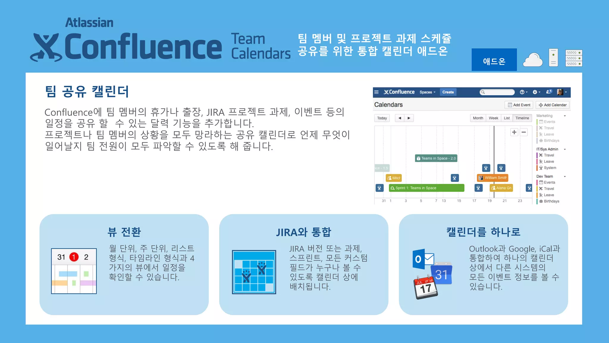 팀 공유 캘린더
Confluence에 팀 멤버의 휴가나 출장, JIRA 프로젝트 과제, 이벤트 등의
일정을 공유 할 수 있는 달력 기능을 추가합니다.
프로젝트나 팀 멤버의 상황을 모두 망라하는 공유 캘린더로 언제 무엇이
일어날지 팀 전원이 모두 파악할 수 있도록 해 줍니다.
월 단위, 주 단위, 리스트
형식, 타임라인 형식과 4
가지의 뷰에서 일정을
확인할 수 있습니다.
뷰 전환
JIRA 버전 또는 과제,
스프린트, 모든 커스텀
필드가 누구나 볼 수
있도록 캘린더 상에
배치됩니다.
JIRA와 통합
Outlook과 Google, iCal과
통합하여 하나의 캘린더
상에서 다른 시스템의
모든 이벤트 정보를 볼 수
있습니다.
캘린더를 하나로
애드온
팀 멤버 및 프로젝트 과제 스케쥴
공유를 위한 통합 캘린더 애드온
 