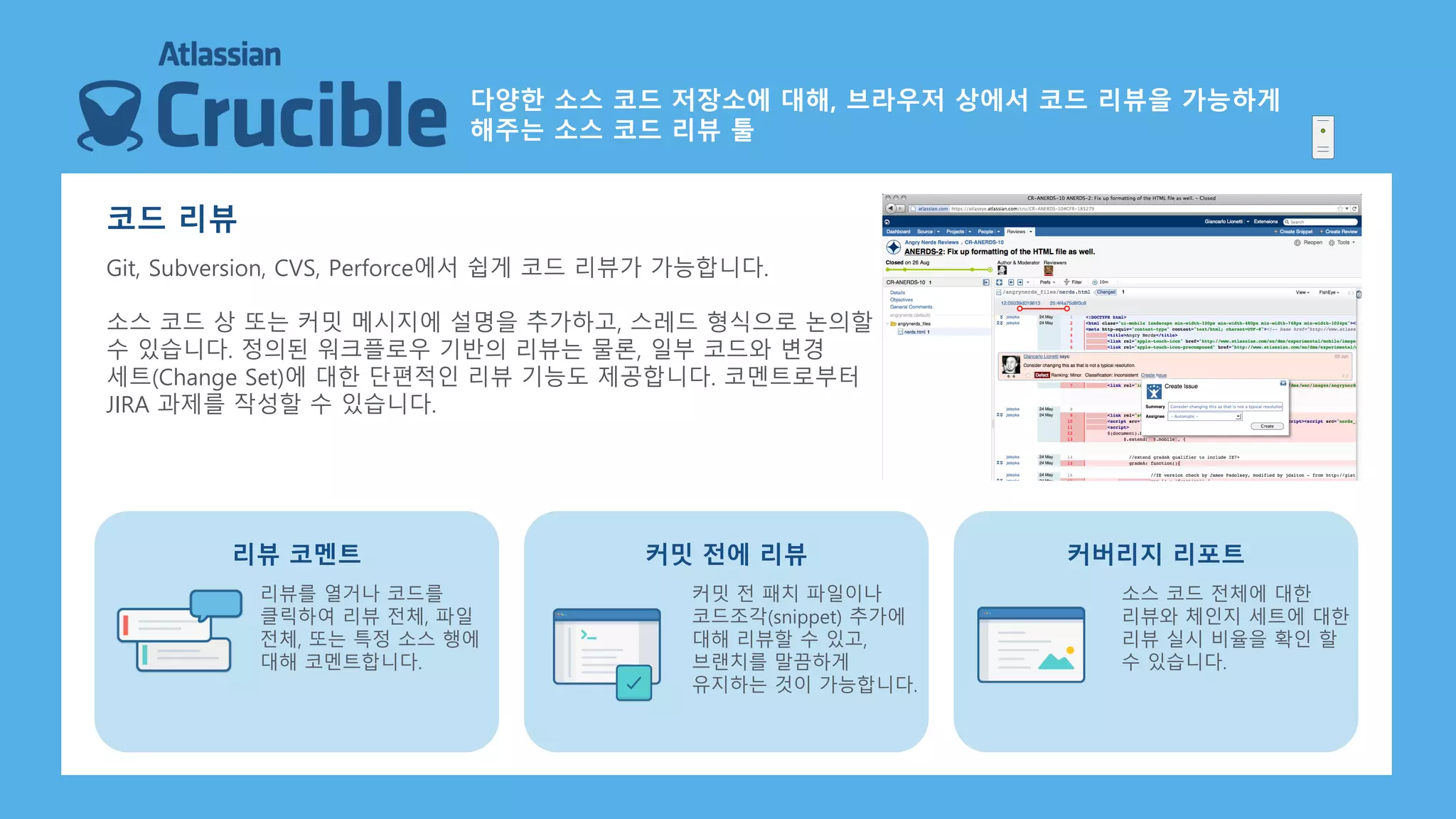 코드 리뷰
Git, Subversion, CVS, Perforce에서 쉽게 코드 리뷰가 가능합니다.
소스 코드 상 또는 커밋 메시지에 설명을 추가하고, 스레드 형식으로 논의할
수 있습니다. 정의된 워크플로우 기반의 리뷰는 물론, 일부 코드와 변경
세트(Change Set)에 대한 단편적인 리뷰 기능도 제공합니다. 코멘트로부터
JIRA 과제를 작성할 수 있습니다.
리뷰를 열거나 코드를
클릭하여 리뷰 전체, 파일
전체, 또는 특정 소스 행에
대해 코멘트합니다.
리뷰 코멘트
커밋 전 패치 파일이나
코드조각(snippet) 추가에
대해 리뷰할 수 있고,
브랜치를 말끔하게
유지하는 것이 가능합니다.
커밋 전에 리뷰
소스 코드 전체에 대한
리뷰와 체인지 세트에 대한
리뷰 실시 비율을 확인 할
수 있습니다.
커버리지 리포트
다양한 소스 코드 저장소에 대해, 브라우저 상에서 코드 리뷰을 가능하게
해주는 소스 코드 리뷰 툴
 