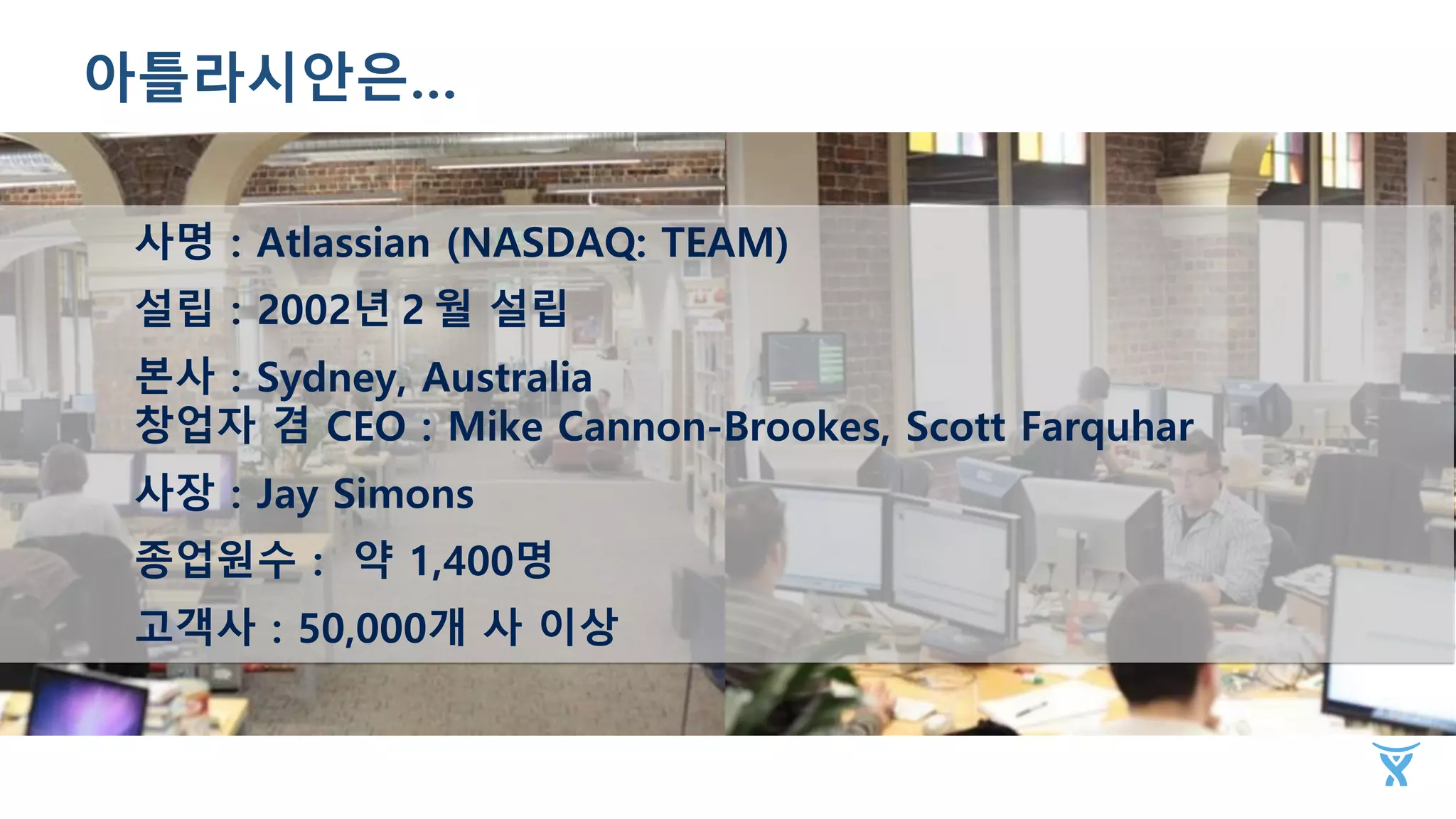 사명：Atlassian (NASDAQ: TEAM)
설립：2002년２월 설립
본사：Sydney, Australia
창업자 겸 CEO：Mike Cannon-Brookes, Scott Farquhar
사장：Jay Simons
종업원수： 약 1,400명
고객사：50,000개 사 이상
아틀라시안은…
 