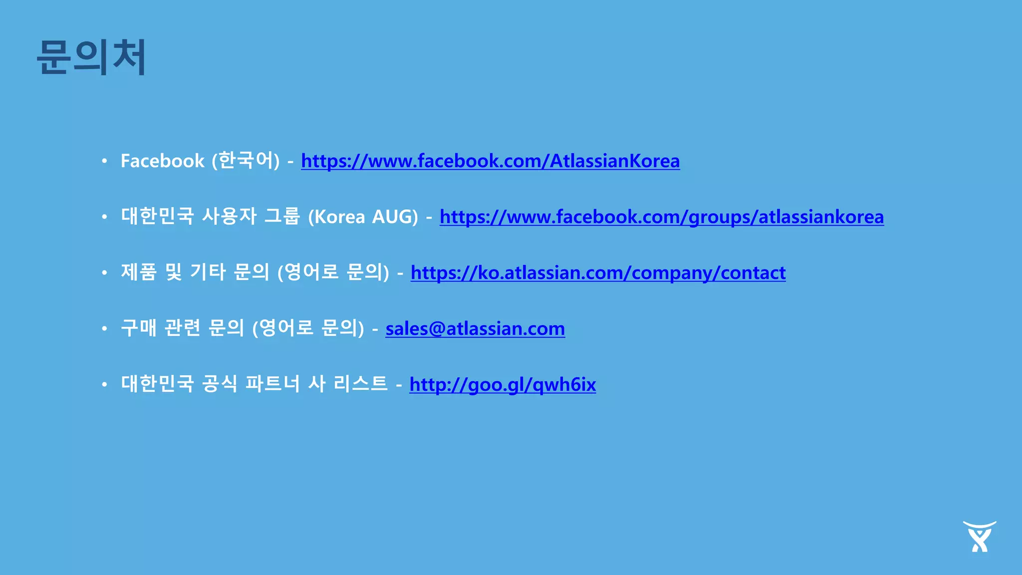 문의처
• Facebook (한국어) - https://www.facebook.com/AtlassianKorea
• 대한민국 사용자 그룹 (Korea AUG) - https://www.facebook.com/groups/atlassiankorea
• 제품 및 기타 문의 (영어로 문의) - https://ko.atlassian.com/company/contact
• 구매 관련 문의 (영어로 문의) - sales@atlassian.com
• 대한민국 공식 파트너 사 리스트 - http://goo.gl/qwh6ix
 