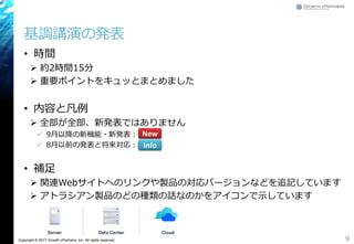 Copyright © 2017 Growth xPartners, Inc. All rights reserved.
基調講演の発表
• 時間
 約2時間15分
 重要ポイントをキュッとまとめました
• 内容と凡例
 全部が全部、新発表ではありません
 9月以降の新機能・新発表：
 8月以前の発表と将来対応：
• 補足
 関連Webサイトへのリンクや製品の対応バージョンなどを追記しています
 アトラシアン製品のどの種類の話なのかをアイコンで示しています
9
New
Info
 