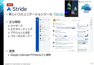 Copyright © 2017 Growth xPartners, Inc. All rights reserved.
• 新しいコミュニケーションツール「Stride」
• 主な機能
 メッセージ
 ビデオミーティング
 アクションと決定
 フォーカスモード！
• 連携
 Google CalendarやTrelloなどと連携
16
New
Cloud
 