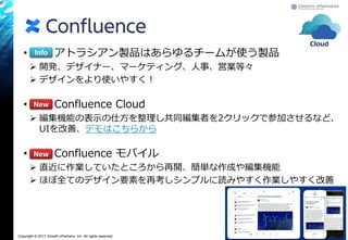 Copyright © 2017 Growth xPartners, Inc. All rights reserved.
• アトラシアン製品はあらゆるチームが使う製品
 開発、デザイナー、マーケティング、人事、営業等々
 デザインをより使いやすく！
• Confluence Cloud
 編集機能の表示の仕方を整理し共同編集者を2クリックで参加させるなど、
UIを改善、デモはこちらから
• Confluence モバイル
 直近に作業していたところから再開、簡単な作成や編集機能
 ほぼ全てのデザイン要素を再考しシンプルに読みやすく作業しやすく改善
25
Info
New
New
Cloud
 