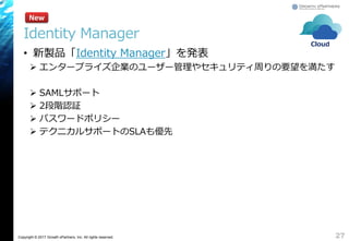 Copyright © 2017 Growth xPartners, Inc. All rights reserved.
• 新製品「Identity Manager」を発表
 エンタープライズ企業のユーザー管理やセキュリティ周りの要望を満たす
 SAMLサポート
 2段階認証
 パスワードポリシー
 テクニカルサポートのSLAも優先
27
New
Identity Manager
Cloud
 