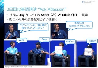 Copyright © 2017 Growth xPartners, Inc. All rights reserved.
2日目の基調講演 “Ask Atlassian”
• 社長の Jay が CEO の Scott（左）と Mike（右）に質問
• お二人の仲の良さを知るよい機会に！
35
Tigger
Beer
ワインとビール、無人島に
持っていくとしたら？
お互いの
「Spirit Animal」は？
Gliffin?
Wine
 