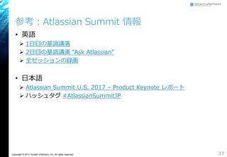 Copyright © 2017 Growth xPartners, Inc. All rights reserved.
参考：Atlassian Summit 情報
• 英語
 1日目の基調講演
 2日目の基調講演 “Ask Atlassian”
 全セッションの録画
• 日本語
 Atlassian Summit U.S. 2017 – Product Keynote レポート
 ハッシュタグ #AtlassianSummitJP
37
 