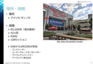 Copyright © 2017 Growth xPartners, Inc. All rights reserved.
場所・規模
• 場所
 アメリカ サンノゼ
• 規模
 約3,600名（過去最高）
 42ヵ国
 936社
 128セッション
 日本からは約20名が参加
 エンドユーザー
 ユーザーグループオーガナイザー
 アトラシアンパートナー
 アトラシアン株式会社
4
San Jose Convention Center
 