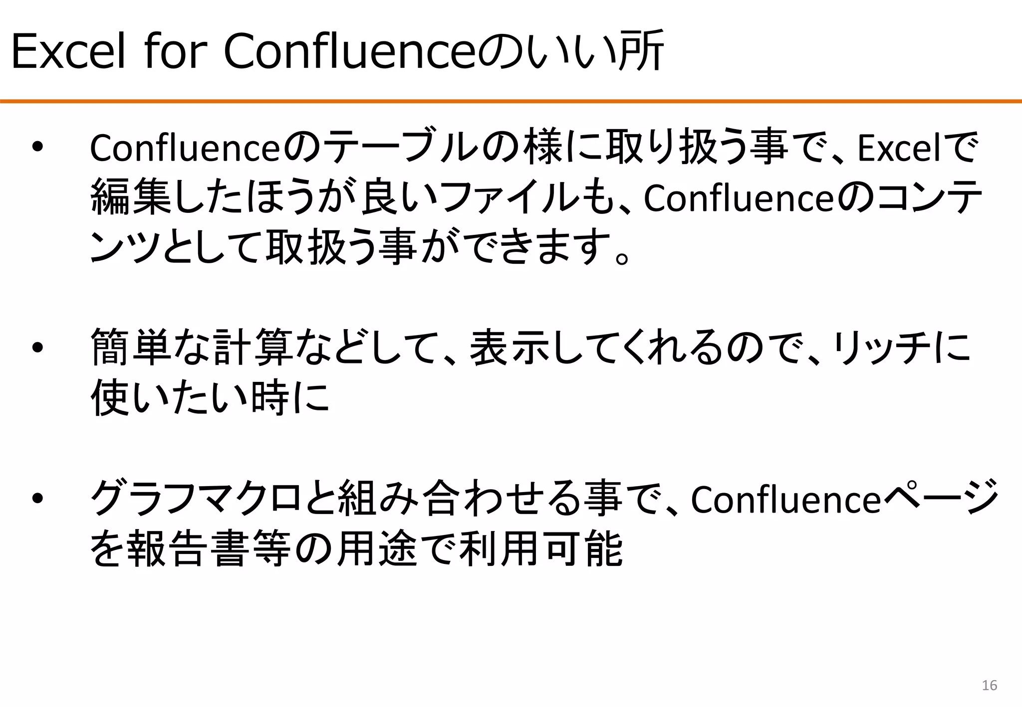Excel for Confluenceのいい所
16
• Confluenceのテーブルの様に取り扱う事で、Excelで
編集したほうが良いファイルも、Confluenceのコンテ
ンツとして取扱う事ができます。
• 簡単な計算などして、表示してくれるので、リッチに
使いたい時に
• グラフマクロと組み合わせる事で、Confluenceページ
を報告書等の用途で利用可能
 