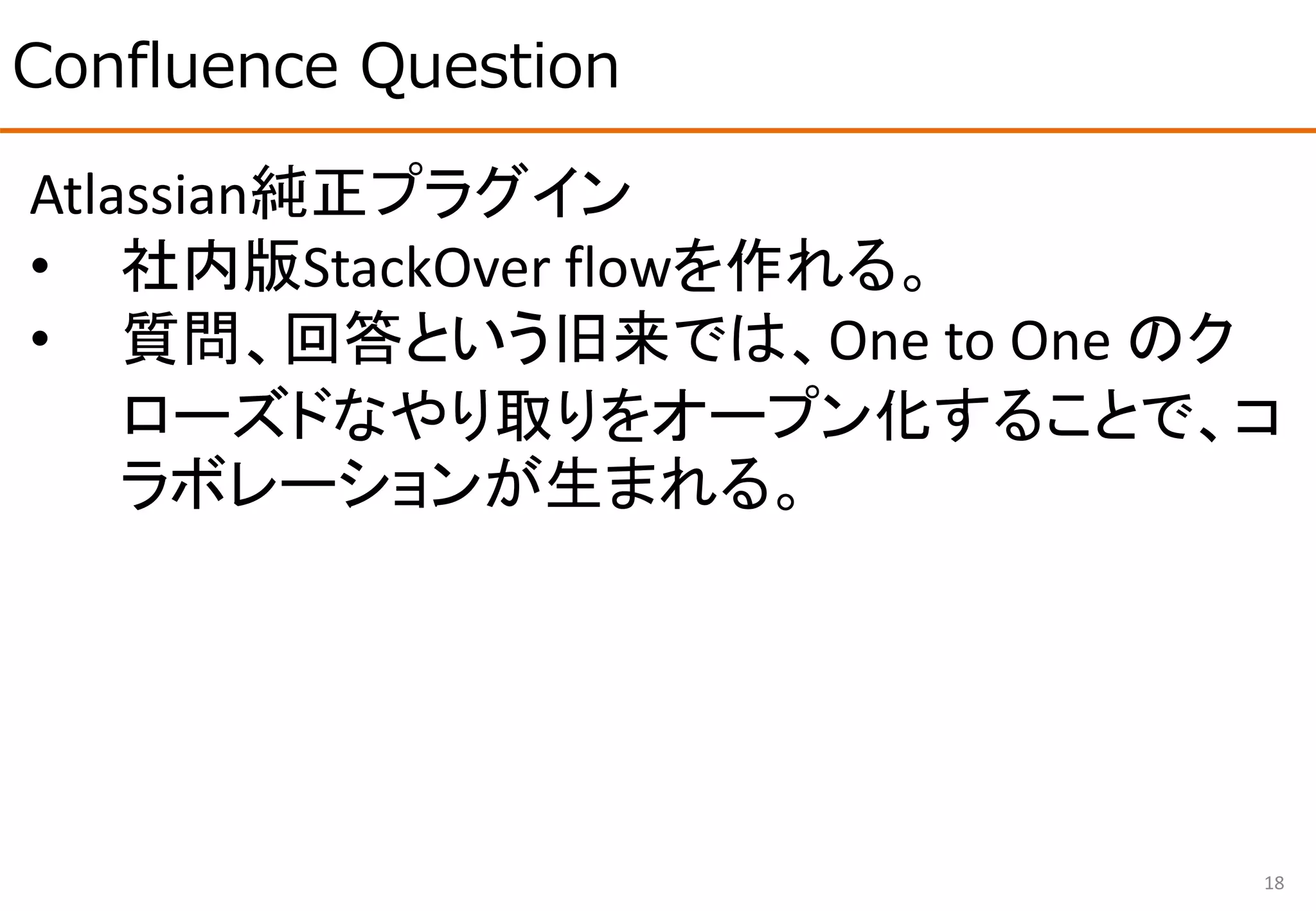 Confluence Question
18
Atlassian純正プラグイン
• 社内版StackOver flowを作れる。
• 質問、回答という旧来では、One to One のク
ローズドなやり取りをオープン化することで、コ
ラボレーションが生まれる。
 
