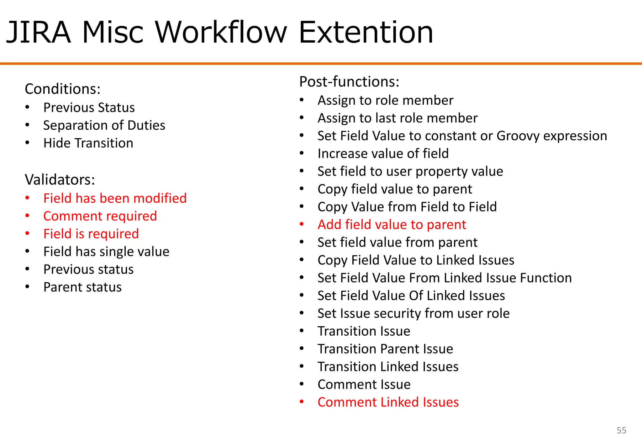 JIRA Misc Workflow Extention
55
Conditions:
• Previous Status
• Separation of Duties
• Hide Transition
Validators:
• Field has been modified
• Comment required
• Field is required
• Field has single value
• Previous status
• Parent status
Post-functions:
• Assign to role member
• Assign to last role member
• Set Field Value to constant or Groovy expression
• Increase value of field
• Set field to user property value
• Copy field value to parent
• Copy Value from Field to Field
• Add field value to parent
• Set field value from parent
• Copy Field Value to Linked Issues
• Set Field Value From Linked Issue Function
• Set Field Value Of Linked Issues
• Set Issue security from user role
• Transition Issue
• Transition Parent Issue
• Transition Linked Issues
• Comment Issue
• Comment Linked Issues
 