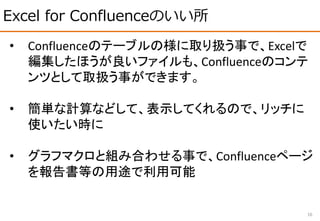 Excel for Confluenceのいい所
16
• Confluenceのテーブルの様に取り扱う事で、Excelで
編集したほうが良いファイルも、Confluenceのコンテ
ンツとして取扱う事ができます。
• 簡単な計算などして、表示してくれるので、リッチに
使いたい時に
• グラフマクロと組み合わせる事で、Confluenceページ
を報告書等の用途で利用可能
 