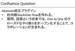 Confluence Question
18
Atlassian純正プラグイン
• 社内版StackOver flowを作れる。
• 質問、回答という旧来では、One to One のク
ローズドなやり取りをオープン化することで、コ
ラボレーションが生まれる。
 