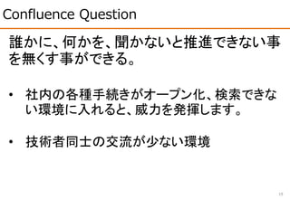 Confluence Question
19
誰かに、何かを、聞かないと推進できない事
を無くす事ができる。
• 社内の各種手続きがオープン化、検索できな
い環境に入れると、威力を発揮します。
• 技術者同士の交流が少ない環境
 