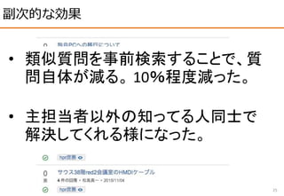 副次的な効果
25
• 類似質問を事前検索することで、質
問自体が減る。 10％程度減った。
• 主担当者以外の知ってる人同士で
解決してくれる様になった。
 