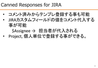 Canned Responses for JIRA
38
• コメント済みからテンプレ登録する事も可能
• JIRAカスタムフィールドの値をコメント代入する
事が可能
$Assignee → 担当者が代入される
• Project, 個人単位で登録する事ができる。
 