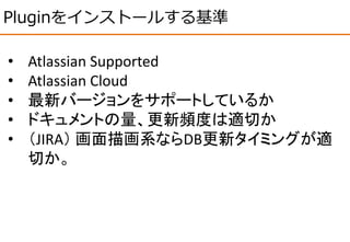 Pluginをインストールする基準
• Atlassian Supported
• Atlassian Cloud
• 最新バージョンをサポートしているか
• ドキュメントの量、更新頻度は適切か
• （JIRA） 画面描画系ならDB更新タイミングが適
切か。
 