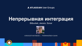 АЛЕКСЕЙ МАТВЕЕВ | РАЙФФАЙЗЕН БАНК
Непрерывная интеграция
Bitbucket, Jacoco, Sonar
 