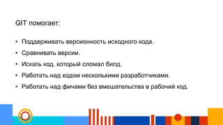 GIT помогает:
• Поддерживать версионность исходного кода.
• Сравнивать версии.
• Искать код, который сломал билд.
• Работать над кодом несколькими разработчиками.
• Работать над фичами без вмешательства в рабочий код.
 