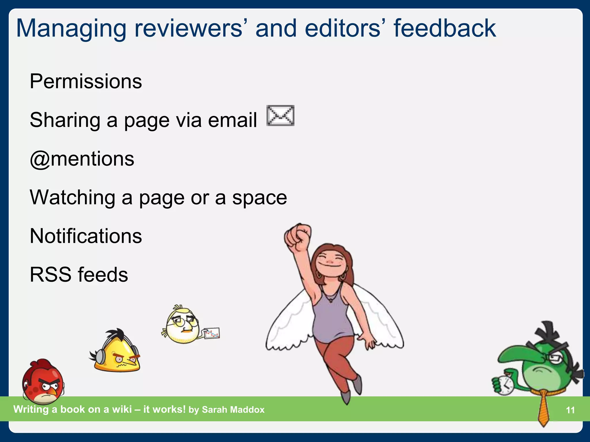 Managing reviewers‟ and editors‟ feedback

   Permissions
   Sharing a page via email
   @mentions
   Watching a page or a space
   Notifications
   RSS feeds




Writing a book on a wiki – it works! by Sarah Maddox   Slide 11
                                                             11
 