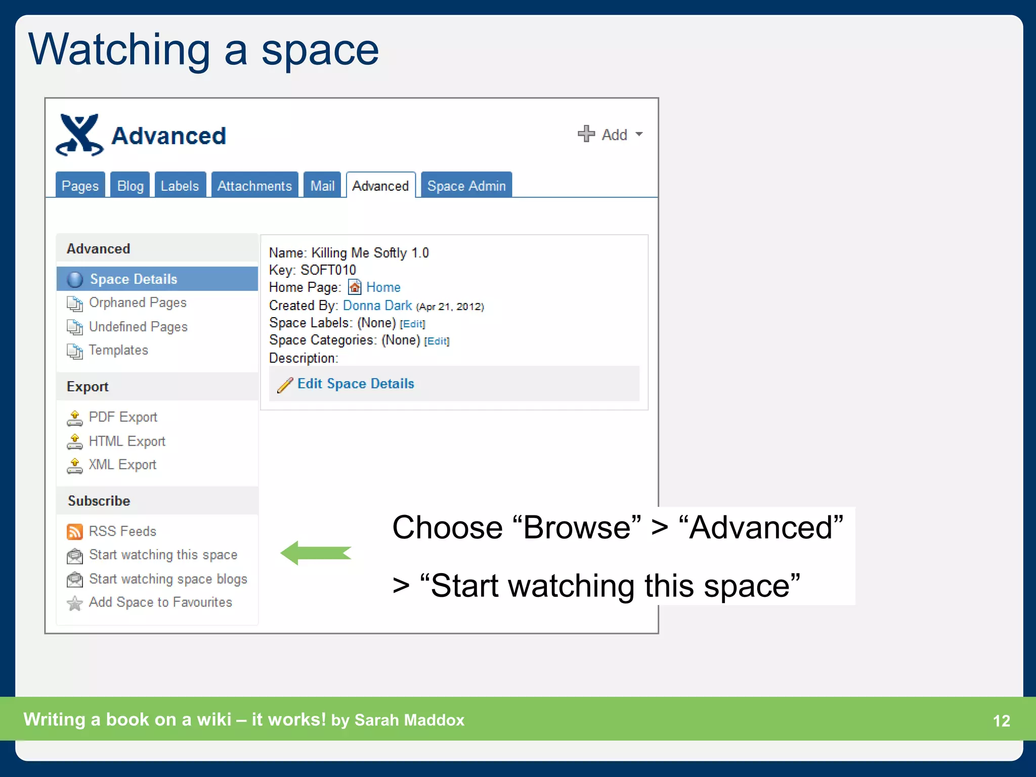 Watching a space




                                           Choose “Browse” > “Advanced”
                                           > “Start watching this space”


Writing a book on a wiki – it works! by Sarah Maddox                       Slide 12
                                                                                 12
 