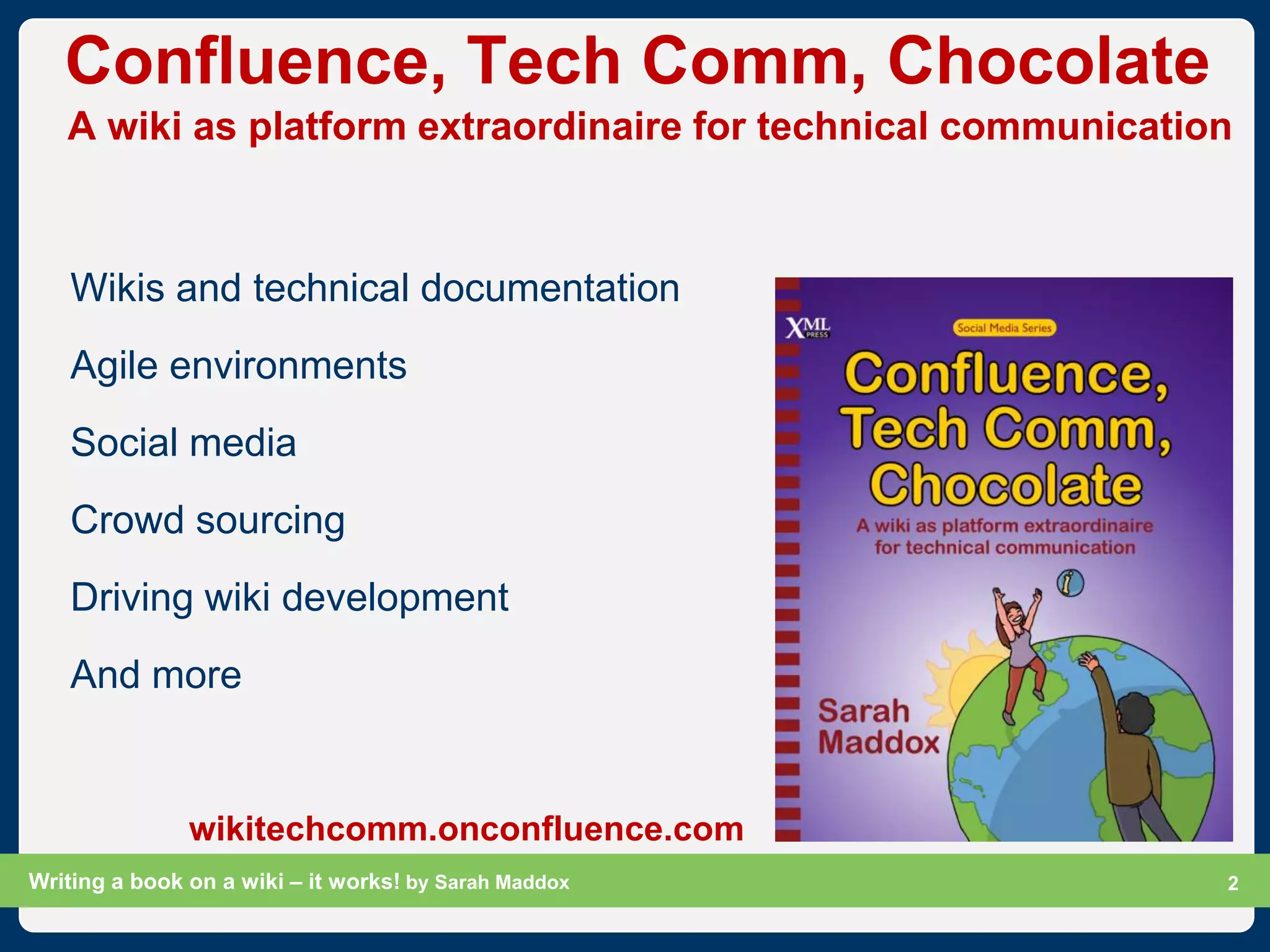 Confluence, Tech Comm, Chocolate
   A wiki as platform extraordinaire for technical communication



    Wikis and technical documentation
    Agile environments
    Social media
    Crowd sourcing
    Driving wiki development
    And more


               wikitechcomm.onconfluence.com
Writing a book on a wiki – it works! by Sarah Maddox        Slide 2
                                                                  2
 