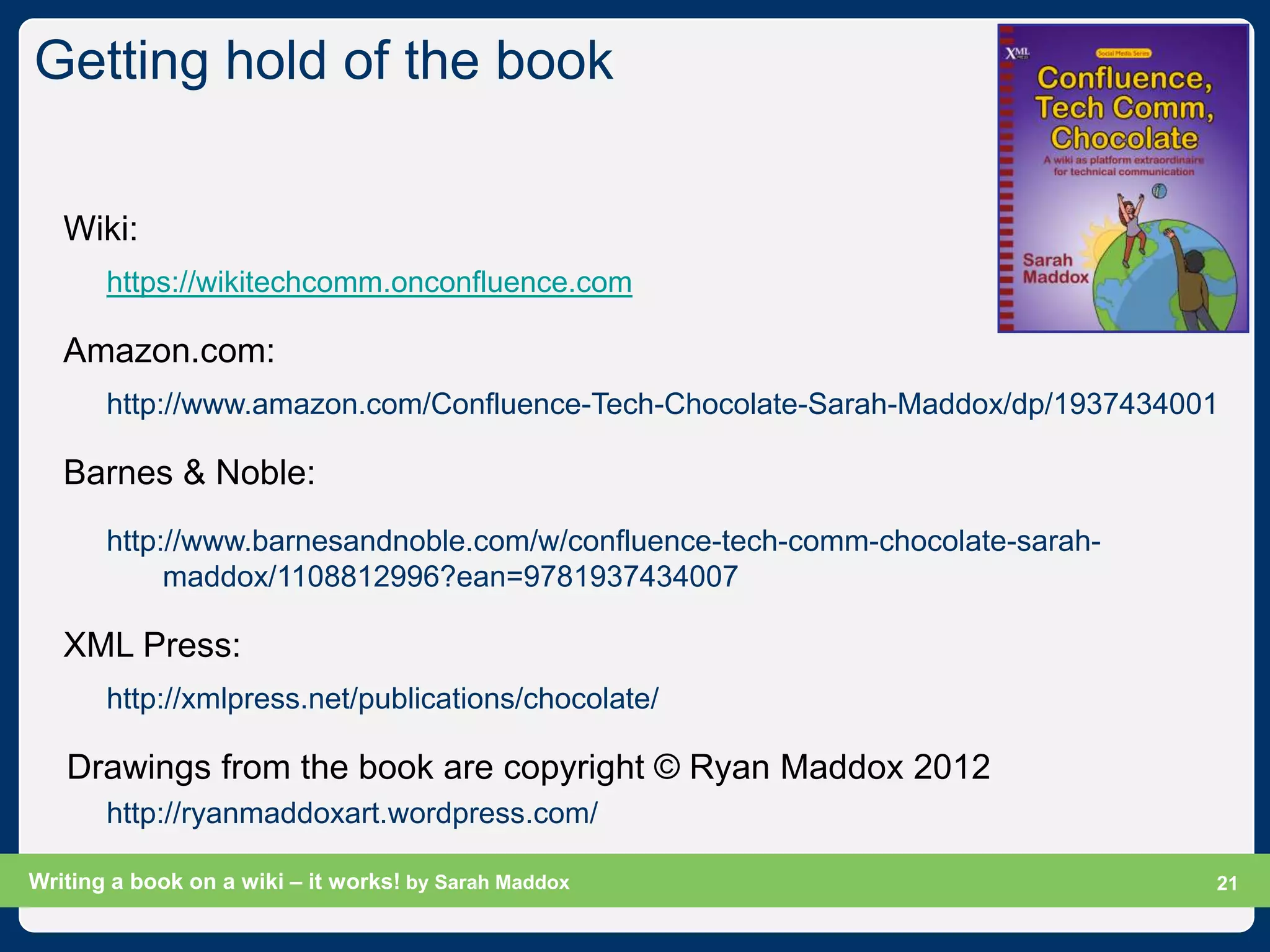 Getting hold of the book

   Wiki:
       https://wikitechcomm.onconfluence.com

   Amazon.com:
       http://www.amazon.com/Confluence-Tech-Chocolate-Sarah-Maddox/dp/1937434001

   Barnes & Noble:
       http://www.barnesandnoble.com/w/confluence-tech-comm-chocolate-sarah-
            maddox/1108812996?ean=9781937434007

   XML Press:
       http://xmlpress.net/publications/chocolate/

   Drawings from the book are copyright © Ryan Maddox 2012
       http://ryanmaddoxart.wordpress.com/

Writing a book on a wiki – it works! by Sarah Maddox                           Slide 21
                                                                                     21
 