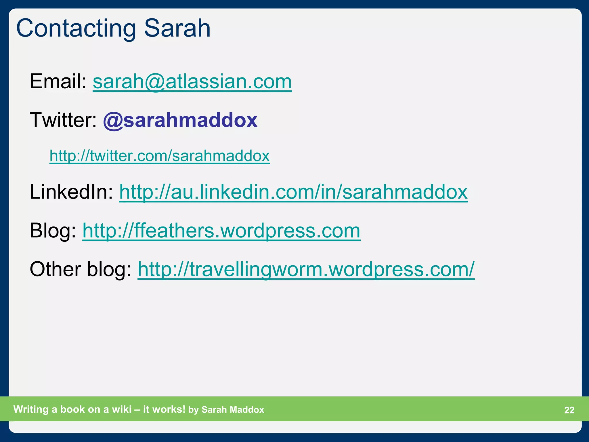 Contacting Sarah

   Email: sarah@atlassian.com
   Twitter: @sarahmaddox
       http://twitter.com/sarahmaddox

   LinkedIn: http://au.linkedin.com/in/sarahmaddox
   Blog: http://ffeathers.wordpress.com
   Other blog: http://travellingworm.wordpress.com/




Writing a book on a wiki – it works! by Sarah Maddox   Slide 22
                                                             22
 