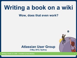 Writing a book on a wiki
                           Wow, does that even work?




                               Atlassian User Group
                                            5 May 2012, Sydney

Writing a book on a wiki – it works! by Sarah Maddox             Slide 1
                                                                       1
 