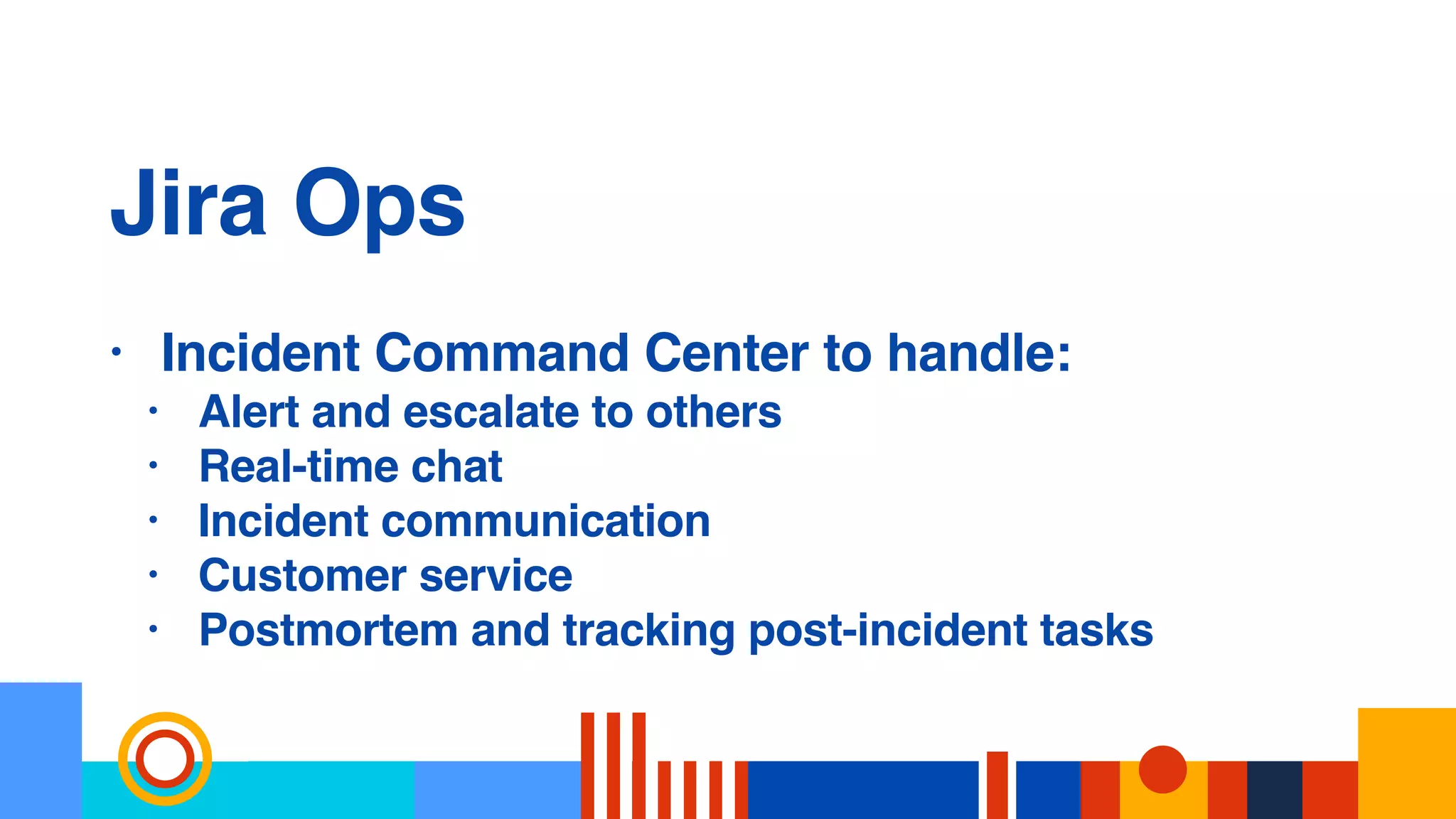 Jira Ops
• Incident Command Center to handle:
• Alert and escalate to others
• Real-time chat
• Incident communication
• Customer service
• Postmortem and tracking post-incident tasks
 