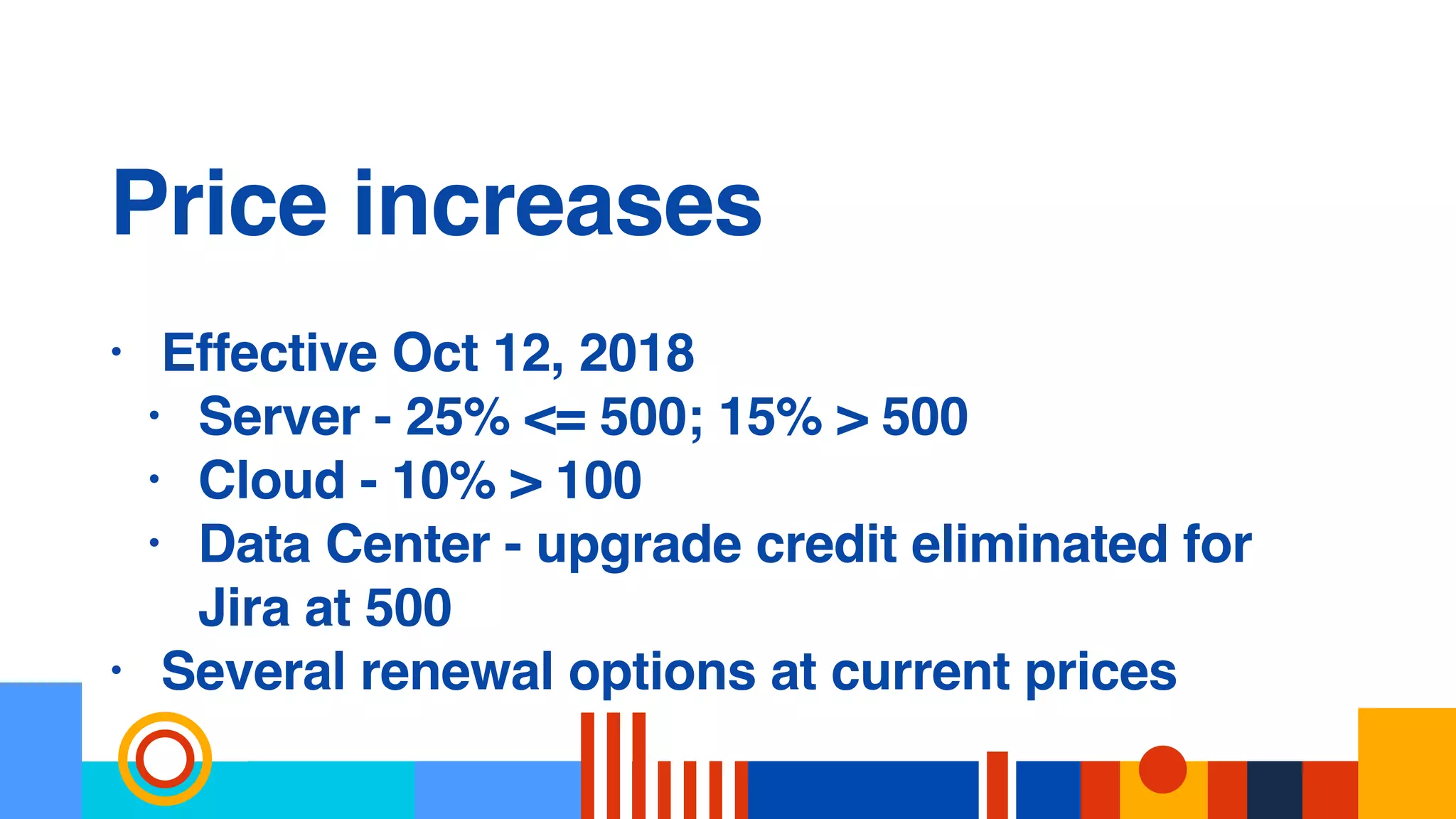 Price increases
• Effective Oct 12, 2018
• Server - 25% <= 500; 15% > 500
• Cloud - 10% > 100
• Data Center - upgrade credit eliminated for
Jira at 500
• Several renewal options at current prices
 