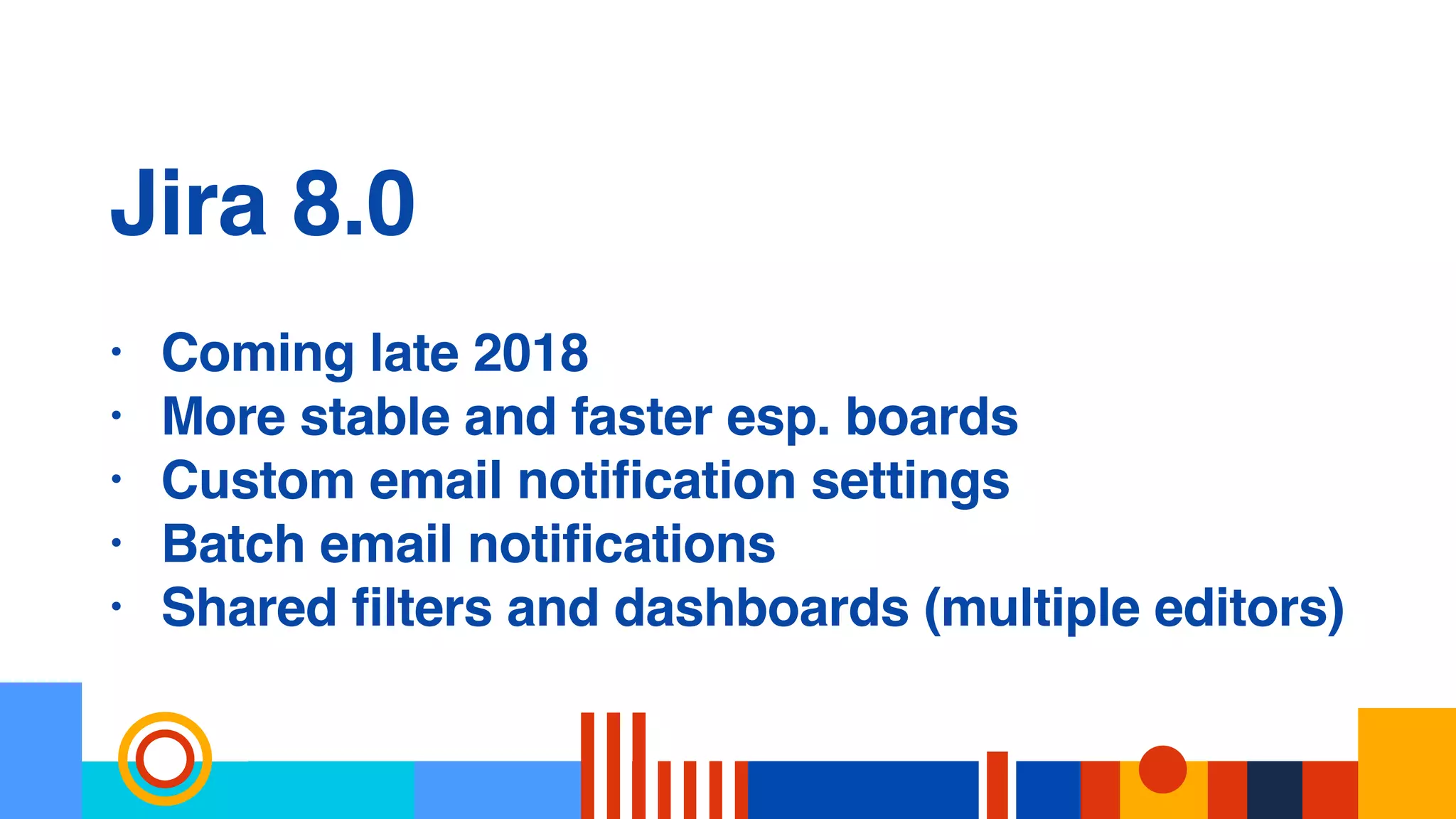 Jira 8.0
• Coming late 2018
• More stable and faster esp. boards
• Custom email notification settings
• Batch email notifications
• Shared filters and dashboards (multiple editors)
 