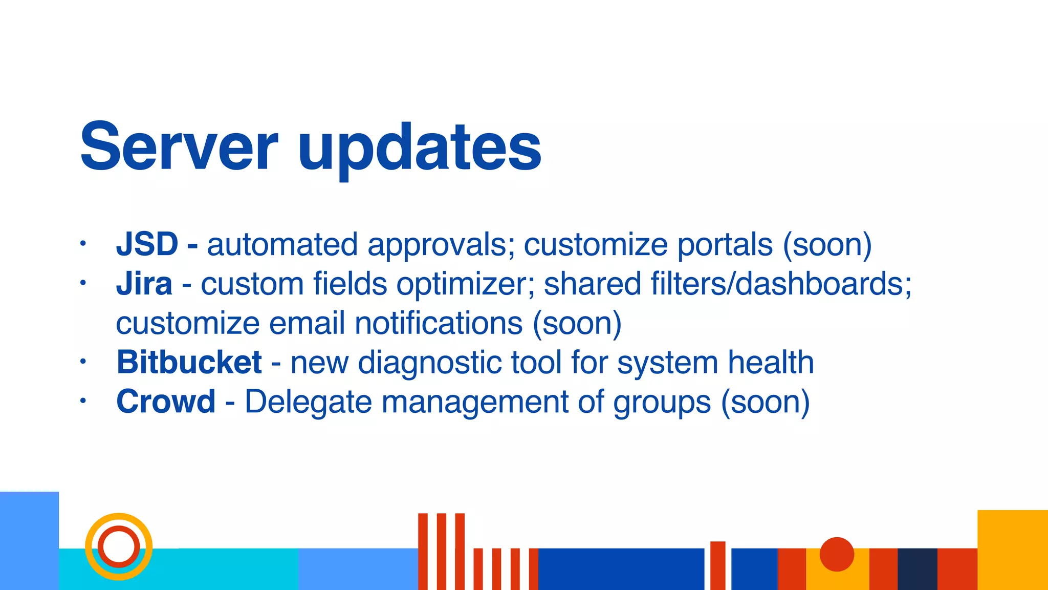 Server updates
• JSD - automated approvals; customize portals (soon)
• Jira - custom fields optimizer; shared filters/dashboards;
customize email notifications (soon)
• Bitbucket - new diagnostic tool for system health
• Crowd - Delegate management of groups (soon)
 