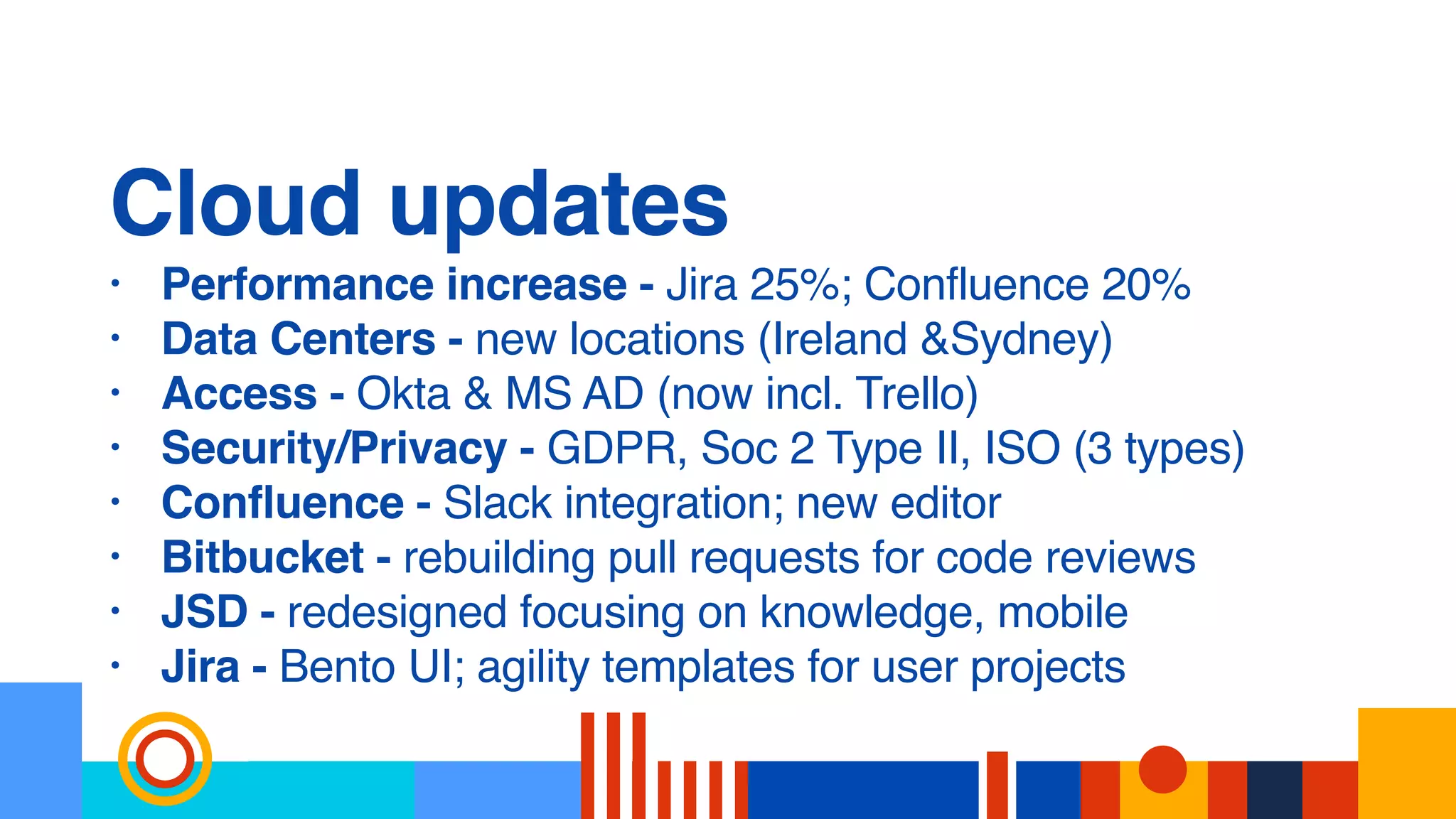 Cloud updates
• Performance increase - Jira 25%; Confluence 20%
• Data Centers - new locations (Ireland &Sydney)
• Access - Okta & MS AD (now incl. Trello)
• Security/Privacy - GDPR, Soc 2 Type II, ISO (3 types)
• Confluence - Slack integration; new editor
• Bitbucket - rebuilding pull requests for code reviews
• JSD - redesigned focusing on knowledge, mobile
• Jira - Bento UI; agility templates for user projects
 