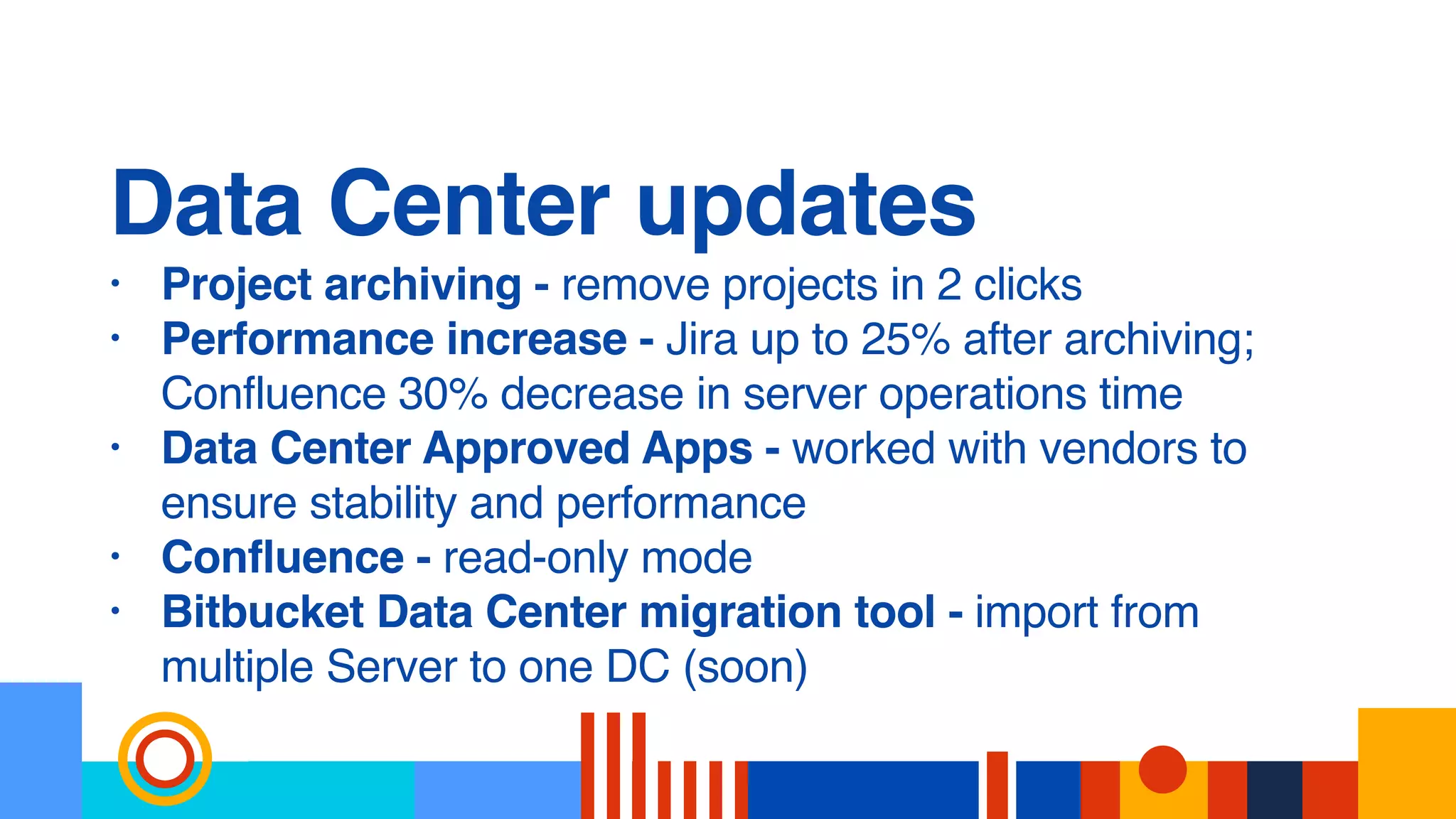 Data Center updates
• Project archiving - remove projects in 2 clicks
• Performance increase - Jira up to 25% after archiving;
Confluence 30% decrease in server operations time
• Data Center Approved Apps - worked with vendors to
ensure stability and performance
• Confluence - read-only mode
• Bitbucket Data Center migration tool - import from
multiple Server to one DC (soon)
 