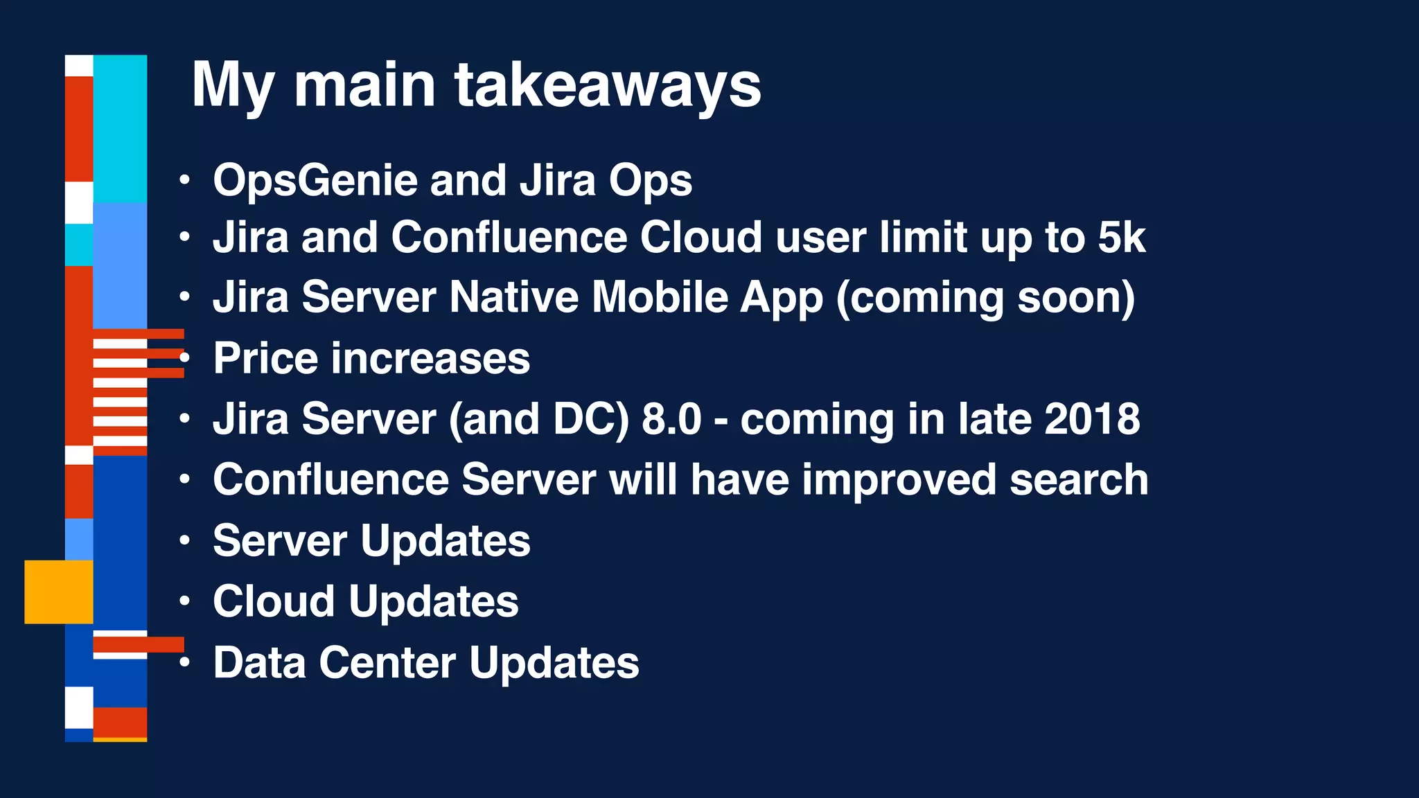 • OpsGenie and Jira Ops
• Jira and Confluence Cloud user limit up to 5k
• Jira Server Native Mobile App (coming soon)
• Price increases
• Jira Server (and DC) 8.0 - coming in late 2018
• Confluence Server will have improved search
• Server Updates
• Cloud Updates
• Data Center Updates
My main takeaways
 