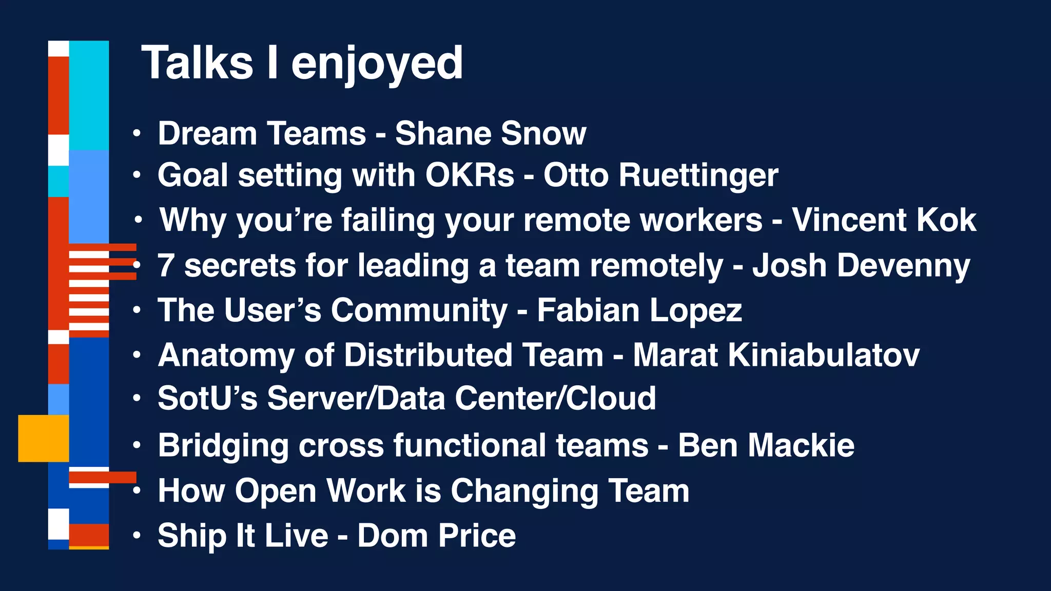 • Dream Teams - Shane Snow
• Ship It Live - Dom Price
• The User’s Community - Fabian Lopez
• Goal setting with OKRs - Otto Ruettinger
• Why you’re failing your remote workers - Vincent Kok
• Anatomy of Distributed Team - Marat Kiniabulatov
• 7 secrets for leading a team remotely - Josh Devenny
• Bridging cross functional teams - Ben Mackie
• How Open Work is Changing Team
Talks I enjoyed
• SotU’s Server/Data Center/Cloud
 