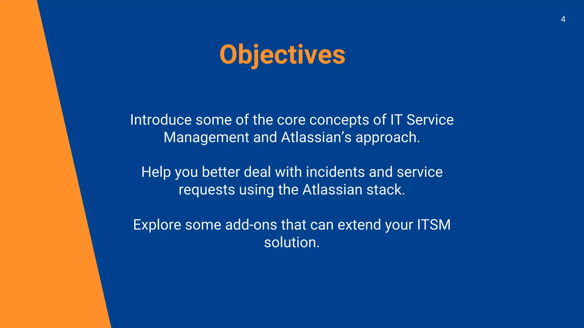 Objectives
Introduce some of the core concepts of IT Service
Management and Atlassian’s approach.
Help you better deal with incidents and service
requests using the Atlassian stack.
Explore some add-ons that can extend your ITSM
solution.
4
 