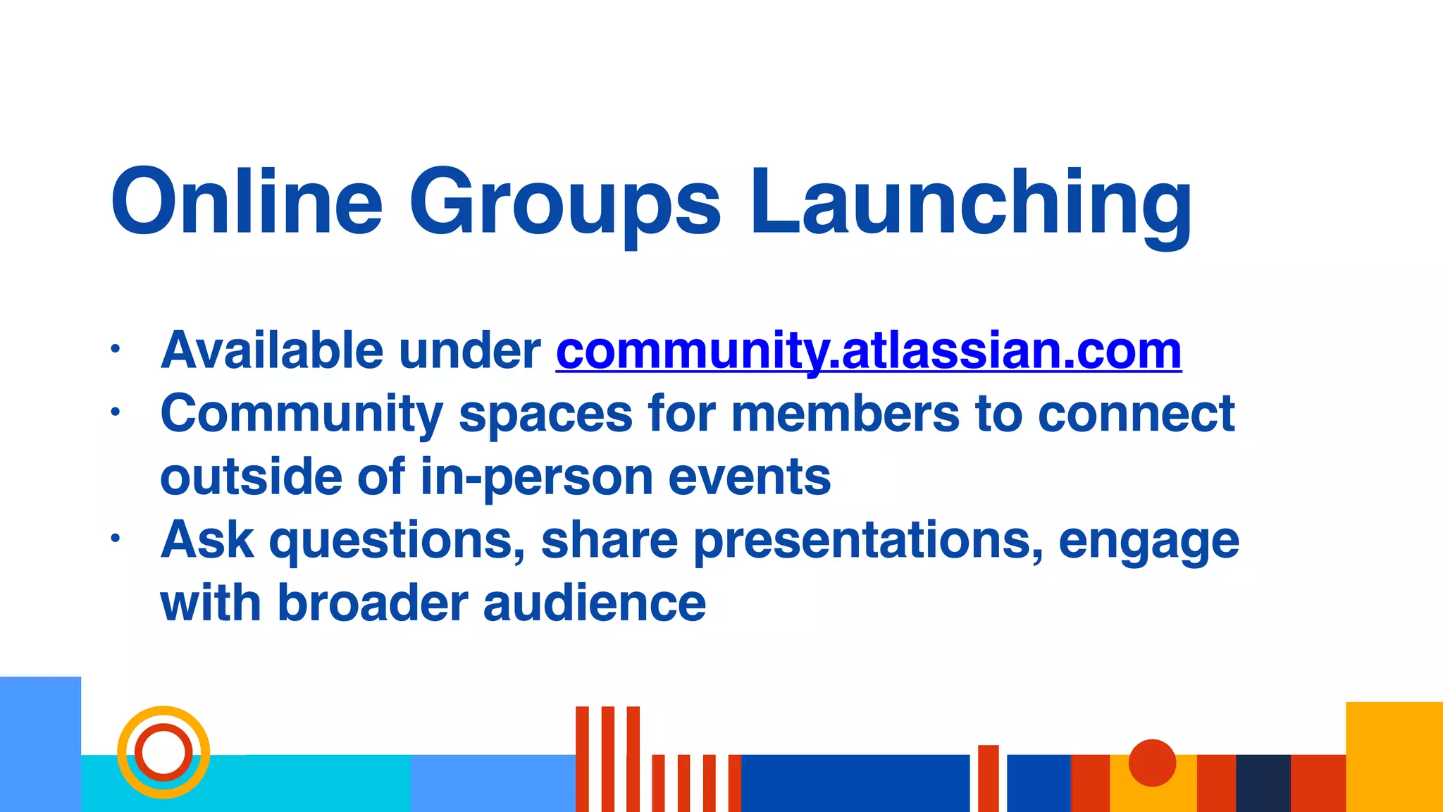 Online Groups Launching
• Available under community.atlassian.com
• Community spaces for members to connect
outside of in-person events
• Ask questions, share presentations, engage
with broader audience
 