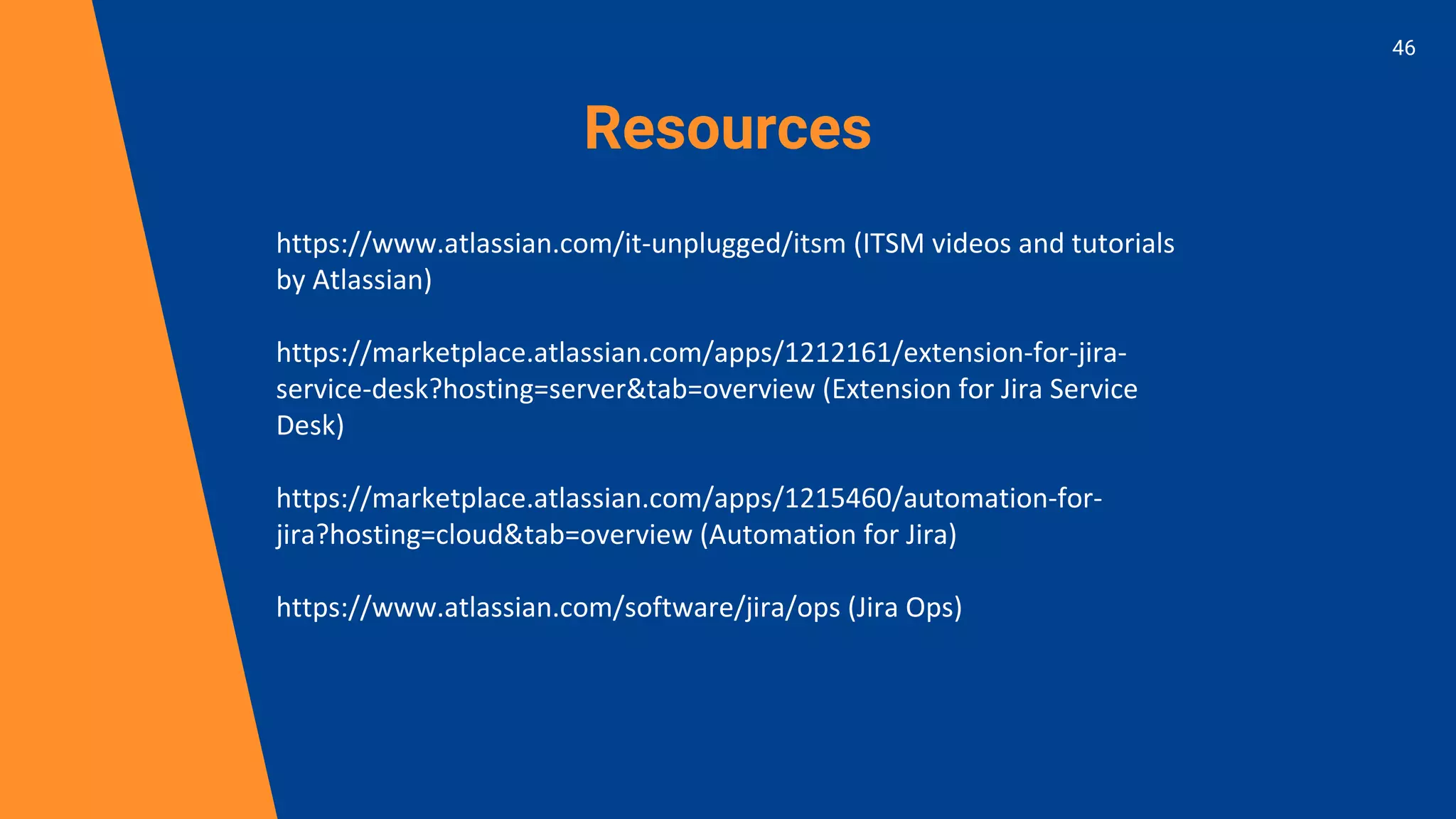 Resources
https://www.atlassian.com/it-unplugged/itsm (ITSM videos and tutorials
by Atlassian)
https://marketplace.atlassian.com/apps/1212161/extension-for-jira-
service-desk?hosting=server&tab=overview (Extension for Jira Service
Desk)
https://marketplace.atlassian.com/apps/1215460/automation-for-
jira?hosting=cloud&tab=overview (Automation for Jira)
https://www.atlassian.com/software/jira/ops (Jira Ops)
46
 