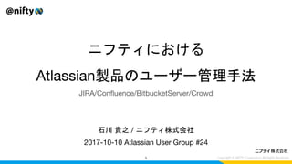 ニフティにおける
Atlassian製品のユーザー管理手法
2017-10-10 Atlassian User Group #24
1
石川 貴之 / ニフティ株式会社
JIRA/Confluence/BitbucketServer/Crowd
 