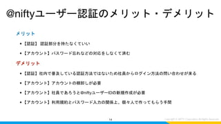 メリット
• 【認証】 認証部分を持たなくていい
• 【アカウント】パスワード忘れなどの対応をしなくて済む
デメリット
• 【認証】社内で普及している認証方法ではないため社員からログイン方法の問い合わせが来る
• 【アカウント】アカウントの棚卸しが必要
• 【アカウント】社員であろうと@niftyユーザーIDの新規作成が必要
• 【アカウント】利用規約とパスワード入力の関係上、個々人で作ってもらう手間
14
@niftyユーザー認証のメリット・デメリット
 
