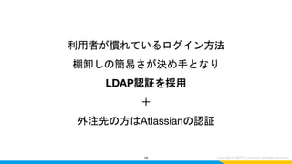利用者が慣れているログイン方法
棚卸しの簡易さが決め手となり
LDAP認証を採用
＋
外注先の方はAtlassianの認証
16
 